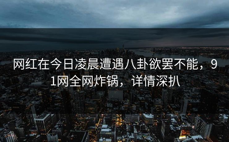 网红在今日凌晨遭遇八卦欲罢不能，91网全网炸锅，详情深扒