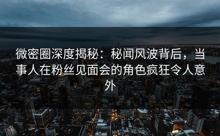 微密圈深度揭秘：秘闻风波背后，当事人在粉丝见面会的角色疯狂令人意外