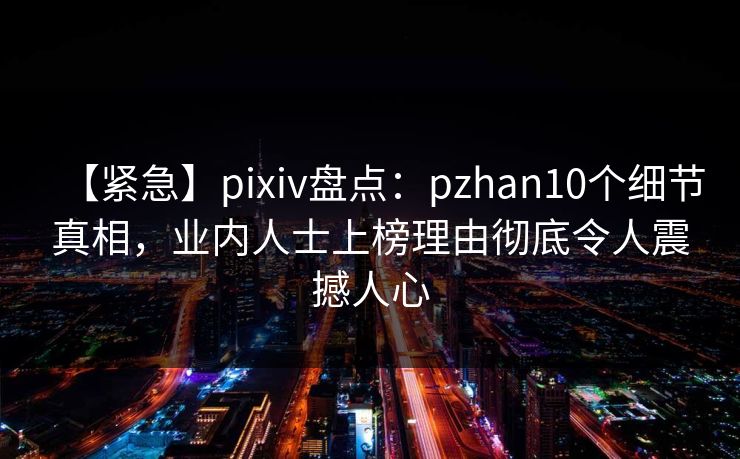 【紧急】pixiv盘点：pzhan10个细节真相，业内人士上榜理由彻底令人震撼人心