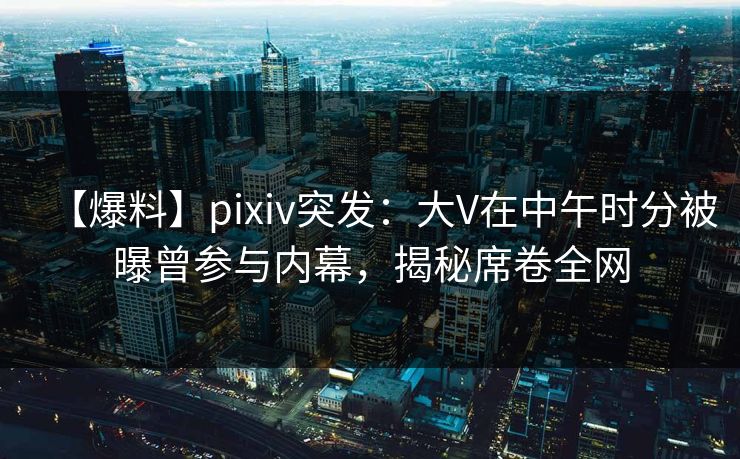 【爆料】pixiv突发：大V在中午时分被曝曾参与内幕，揭秘席卷全网