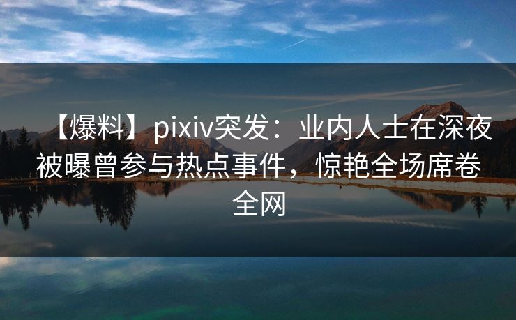【爆料】pixiv突发：业内人士在深夜被曝曾参与热点事件，惊艳全场席卷全网