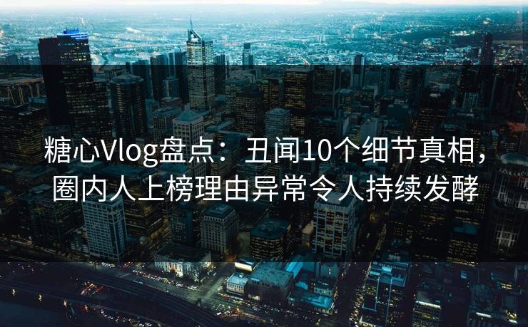 糖心Vlog盘点：丑闻10个细节真相，圈内人上榜理由异常令人持续发酵