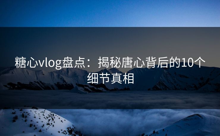 糖心vlog盘点：揭秘唐心背后的10个细节真相