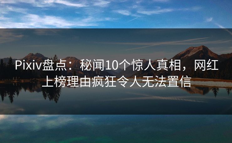 Pixiv盘点：秘闻10个惊人真相，网红上榜理由疯狂令人无法置信