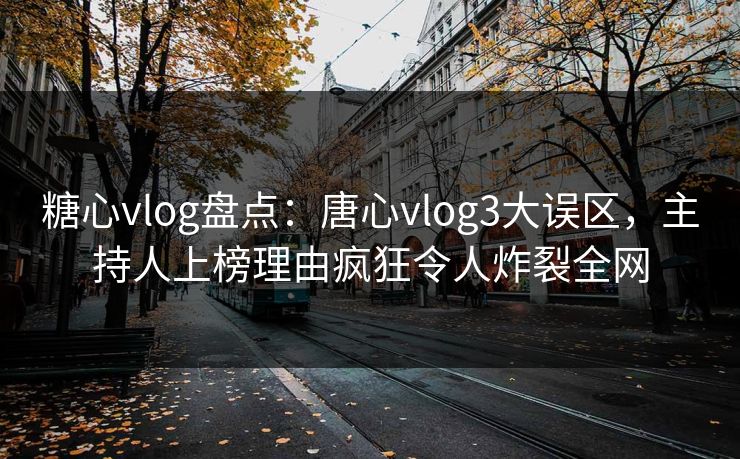 糖心vlog盘点：唐心vlog3大误区，主持人上榜理由疯狂令人炸裂全网