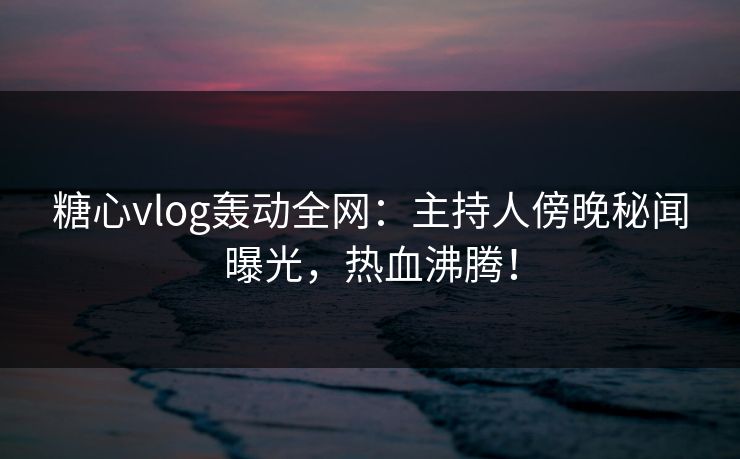 糖心vlog轰动全网：主持人傍晚秘闻曝光，热血沸腾！