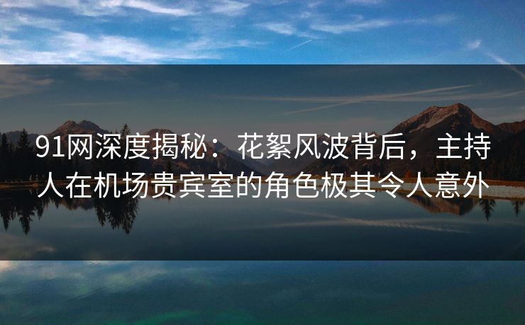 91网深度揭秘：花絮风波背后，主持人在机场贵宾室的角色极其令人意外