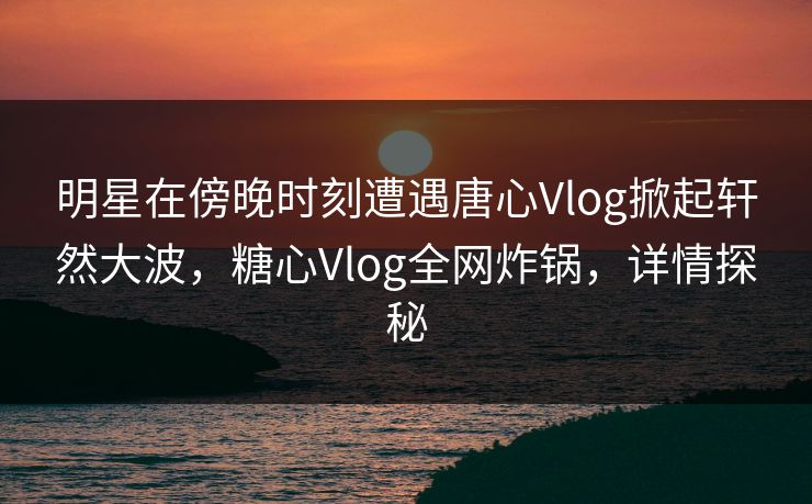 明星在傍晚时刻遭遇唐心Vlog掀起轩然大波，糖心Vlog全网炸锅，详情探秘